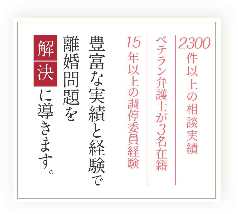 2300件以上の相談実績/ベテラン弁護士が 名在籍/15年以上の調停委員経験/豊富な実績と経験で離婚問題を解決に導きます。